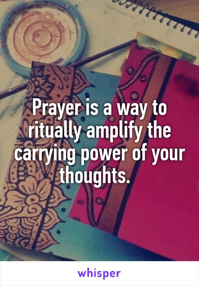 Prayer is a way to ritually amplify the carrying power of your thoughts.  