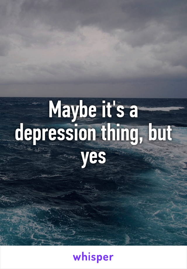 Maybe it's a depression thing, but yes