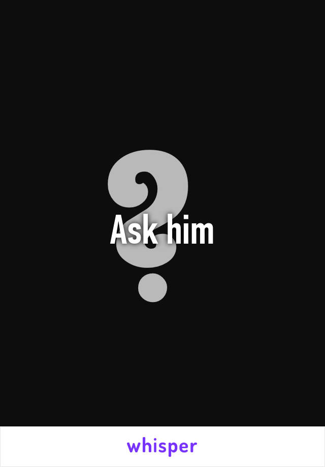 Ask him