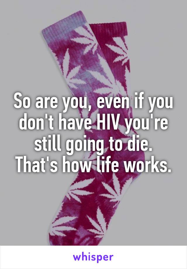 So are you, even if you don't have HIV you're still going to die. That's how life works.