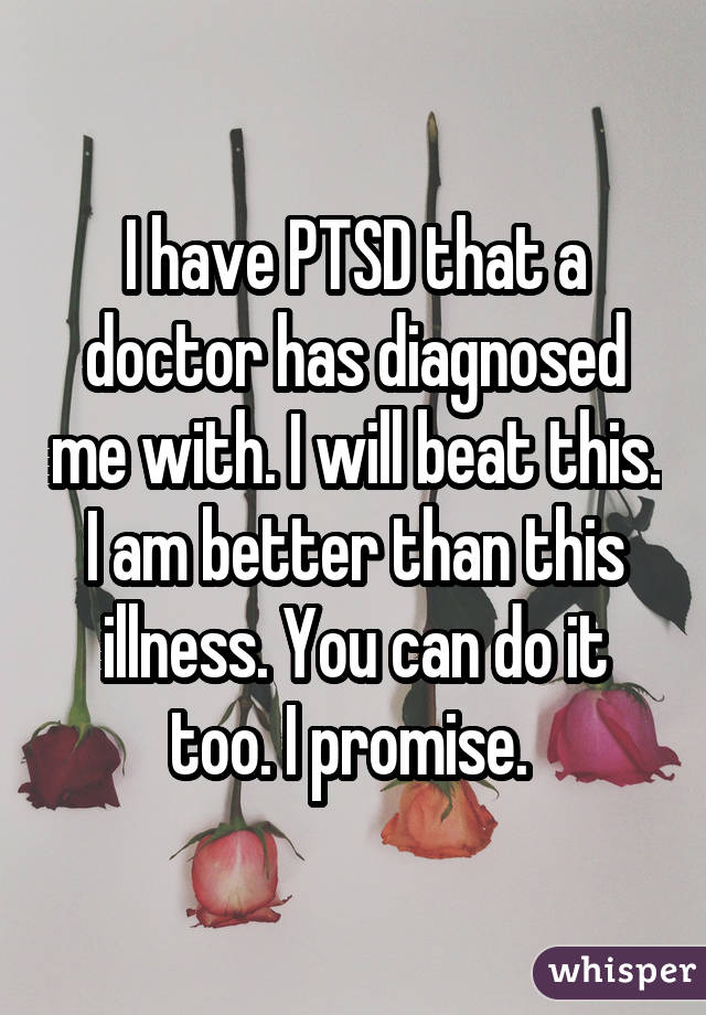 I have PTSD that a doctor has diagnosed me with. I will beat this. I am better than this illness. You can do it too. I promise. 