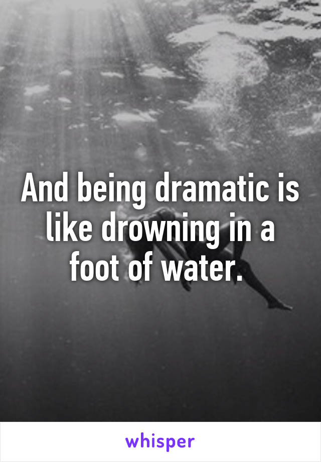 And being dramatic is like drowning in a foot of water. 