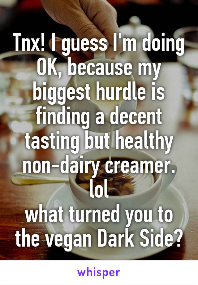 Tnx! I guess I'm doing OK, because my biggest hurdle is finding a decent tasting but healthy non-dairy creamer. lol
what turned you to the vegan Dark Side?