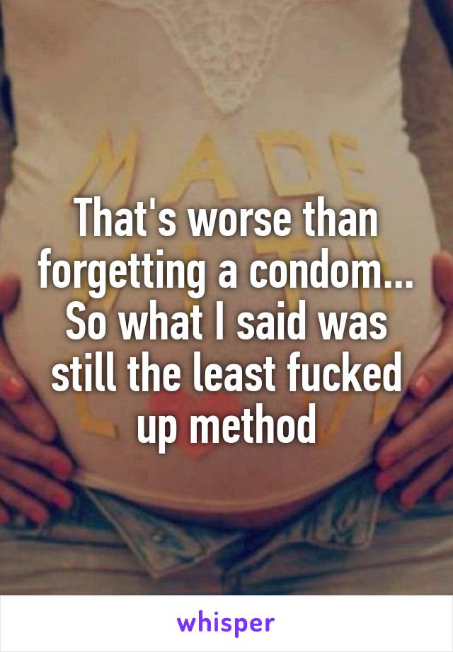 That's worse than forgetting a condom... So what I said was still the least fucked up method