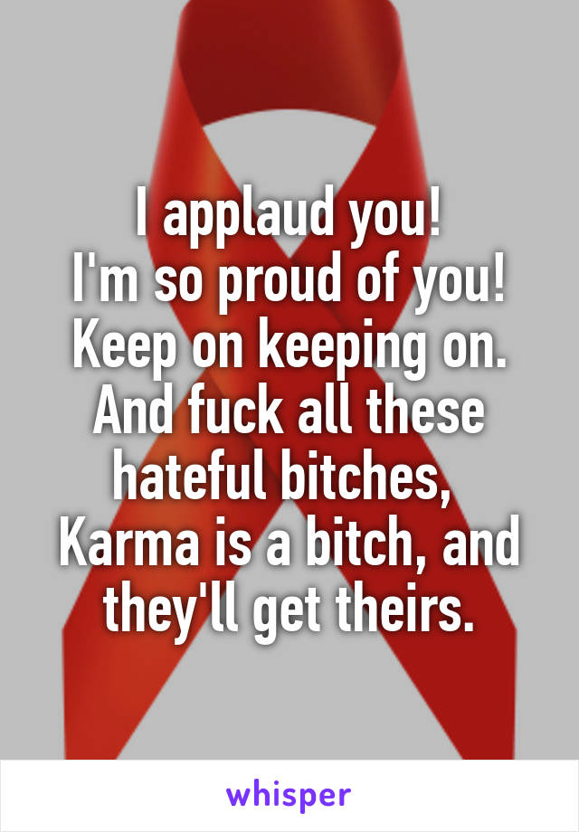 I applaud you!
I'm so proud of you!
Keep on keeping on.
And fuck all these hateful bitches, 
Karma is a bitch, and they'll get theirs.