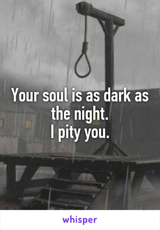 Your soul is as dark as the night.
I pity you.