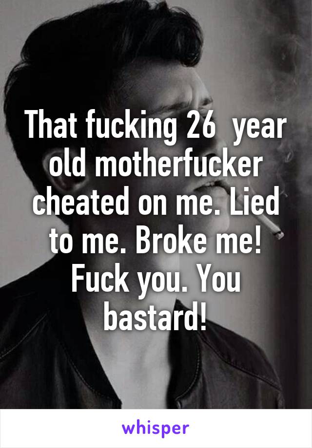 That fucking 26  year old motherfucker cheated on me. Lied to me. Broke me! Fuck you. You bastard!