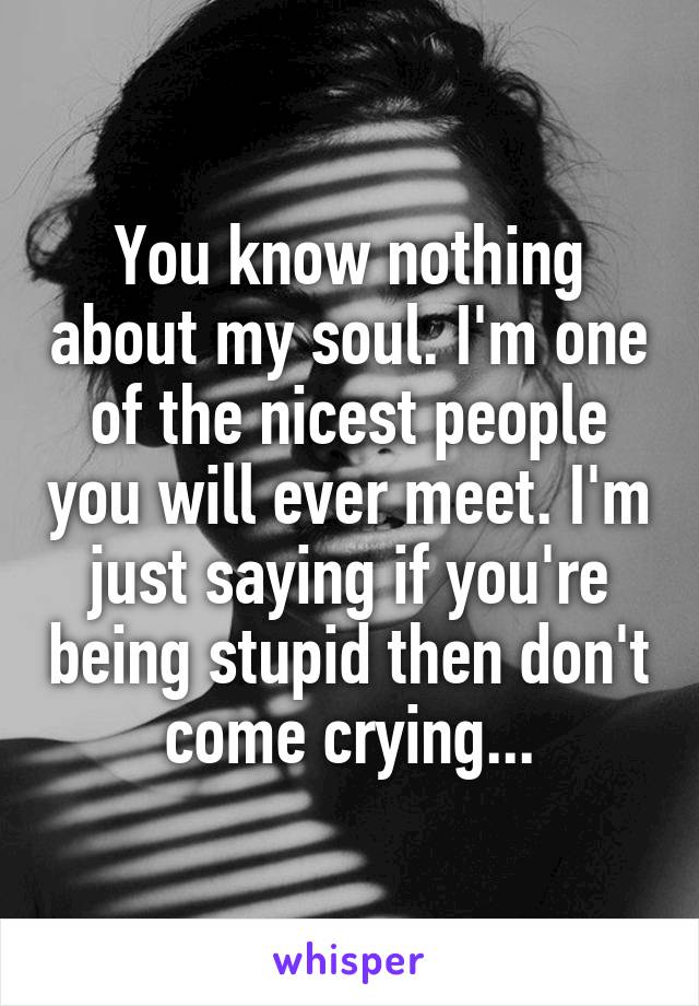 You know nothing about my soul. I'm one of the nicest people you will ever meet. I'm just saying if you're being stupid then don't come crying...