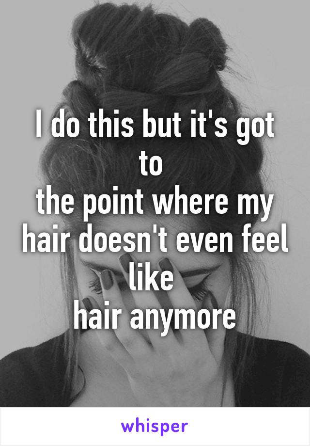 I do this but it's got to 
the point where my hair doesn't even feel like 
hair anymore