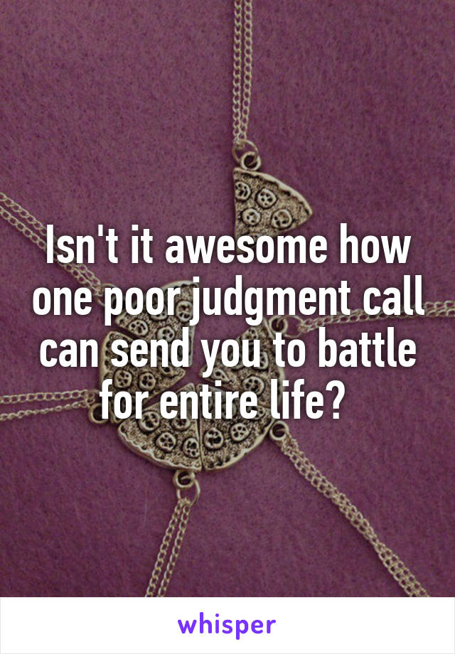 Isn't it awesome how one poor judgment call can send you to battle for entire life? 