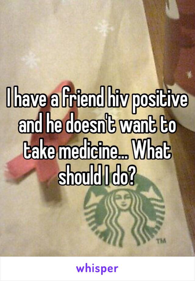I have a friend hiv positive and he doesn't want to take medicine... What should I do?