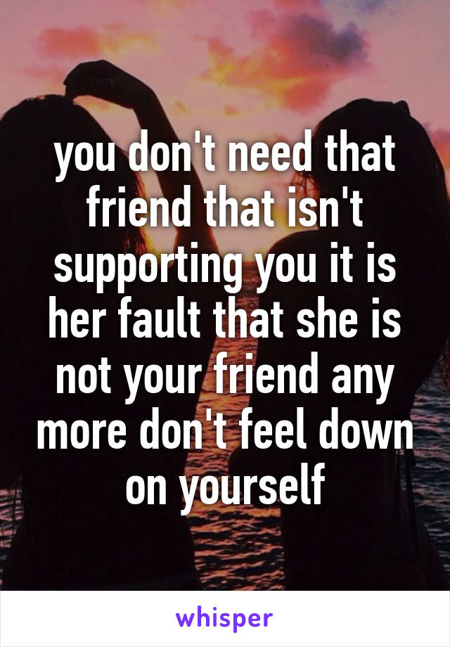 you don't need that friend that isn't supporting you it is her fault that she is not your friend any more don't feel down on yourself