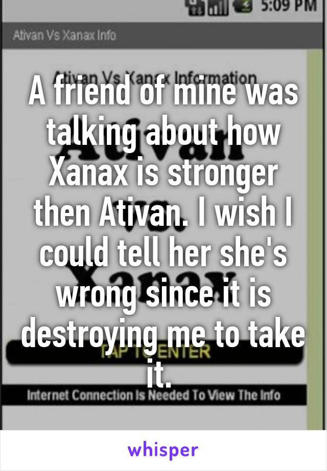 A friend of mine was talking about how Xanax is stronger then Ativan. I wish I could tell her she's wrong since it is destroying me to take it. 