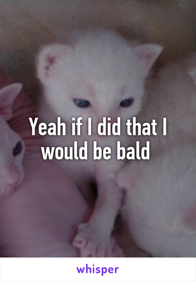 Yeah if I did that I would be bald 