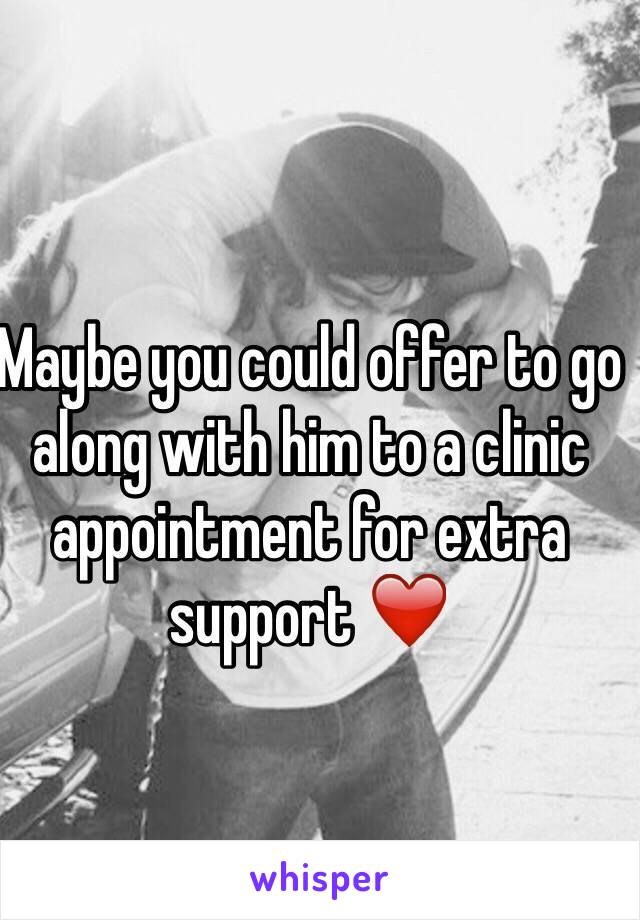Maybe you could offer to go along with him to a clinic appointment for extra support ❤️