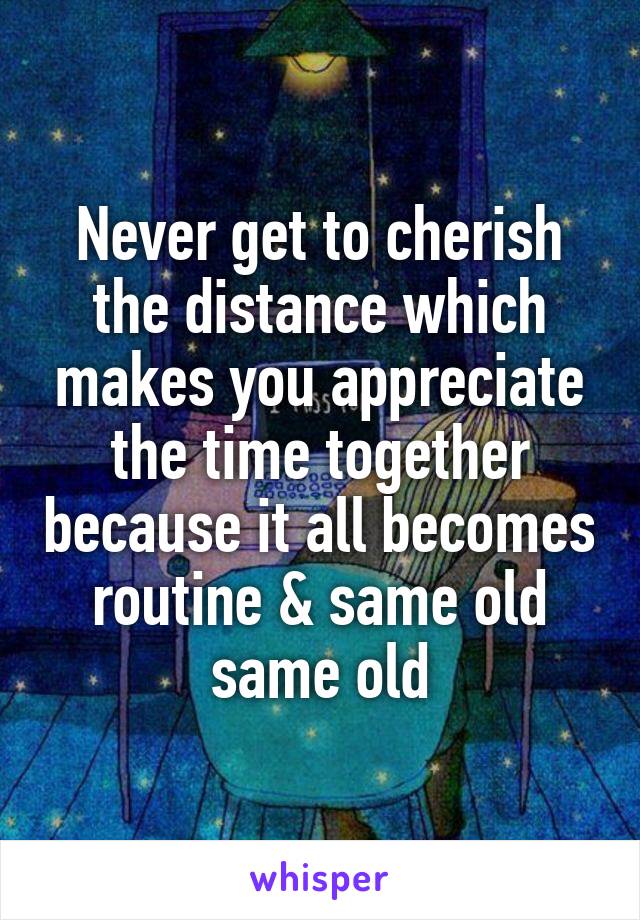 Never get to cherish the distance which makes you appreciate the time together because it all becomes routine & same old same old