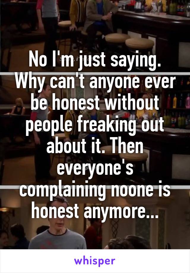 No I'm just saying. Why can't anyone ever be honest without people freaking out about it. Then everyone's complaining noone is honest anymore...