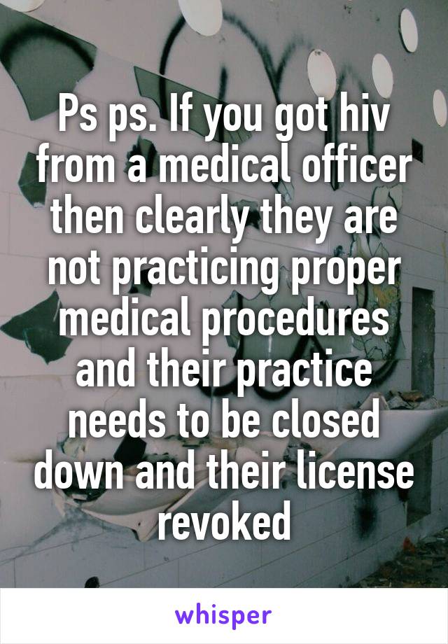 Ps ps. If you got hiv from a medical officer then clearly they are not practicing proper medical procedures and their practice needs to be closed down and their license revoked