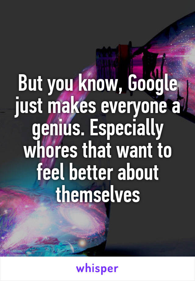 But you know, Google just makes everyone a genius. Especially whores that want to feel better about themselves