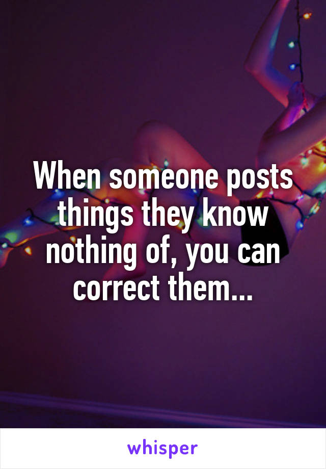 When someone posts things they know nothing of, you can correct them...