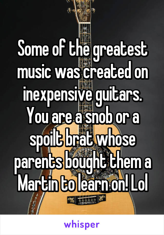 Some of the greatest music was created on inexpensive guitars. You are a snob or a spoilt brat whose parents bought them a Martin to learn on! Lol