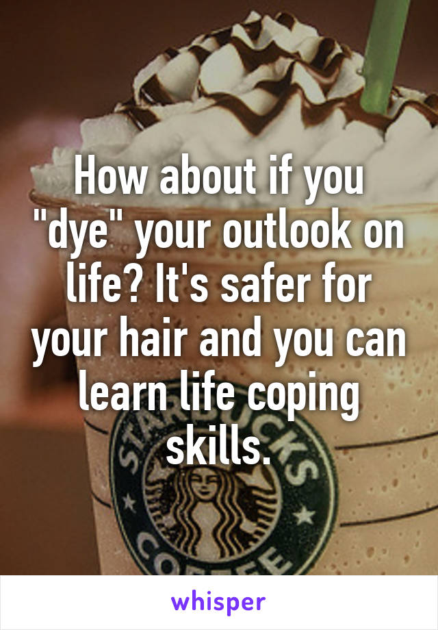 How about if you "dye" your outlook on life? It's safer for your hair and you can learn life coping skills.