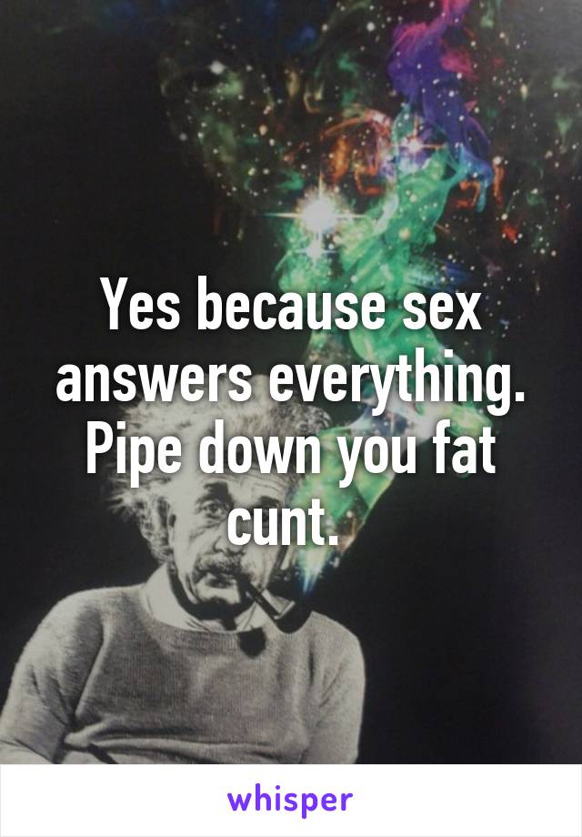 Yes because sex answers everything. Pipe down you fat cunt. 