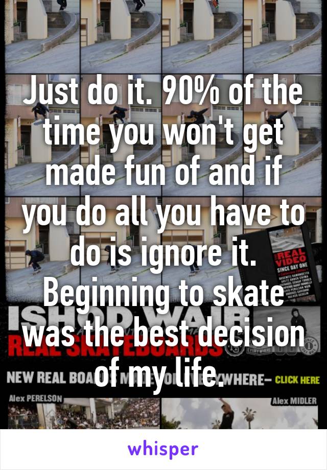 Just do it. 90% of the time you won't get made fun of and if you do all you have to do is ignore it. Beginning to skate was the best decision of my life. 