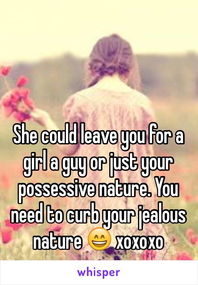 She could leave you for a girl a guy or just your possessive nature. You need to curb your jealous nature 😄 xoxoxo