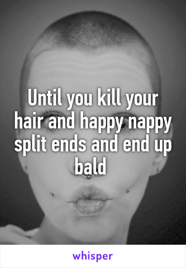 Until you kill your hair and happy nappy split ends and end up bald 