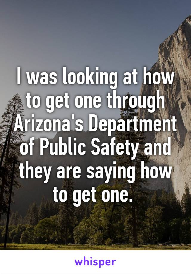 I was looking at how to get one through Arizona's Department of Public Safety and they are saying how to get one. 