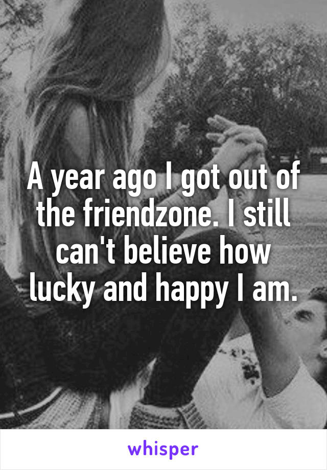 A year ago I got out of the friendzone. I still can't believe how lucky and happy I am.