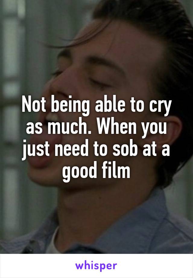 Not being able to cry as much. When you just need to sob at a good film
