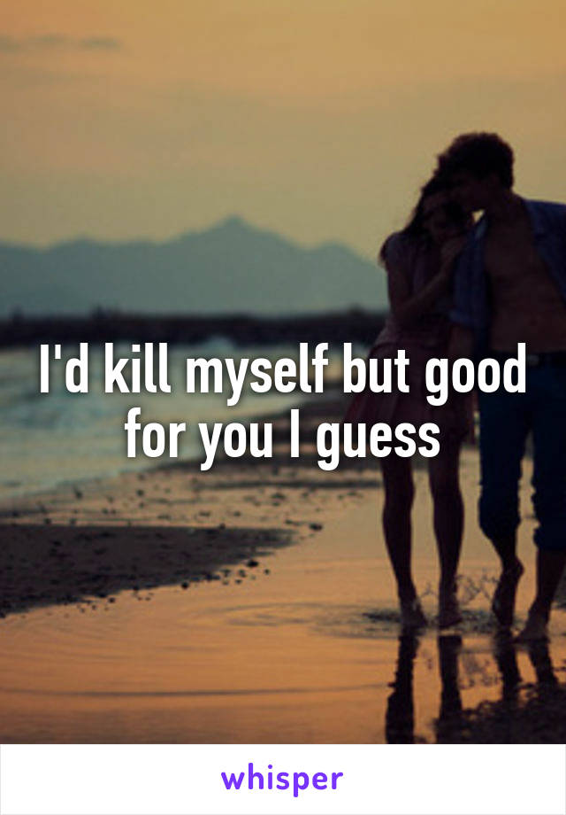I'd kill myself but good for you I guess