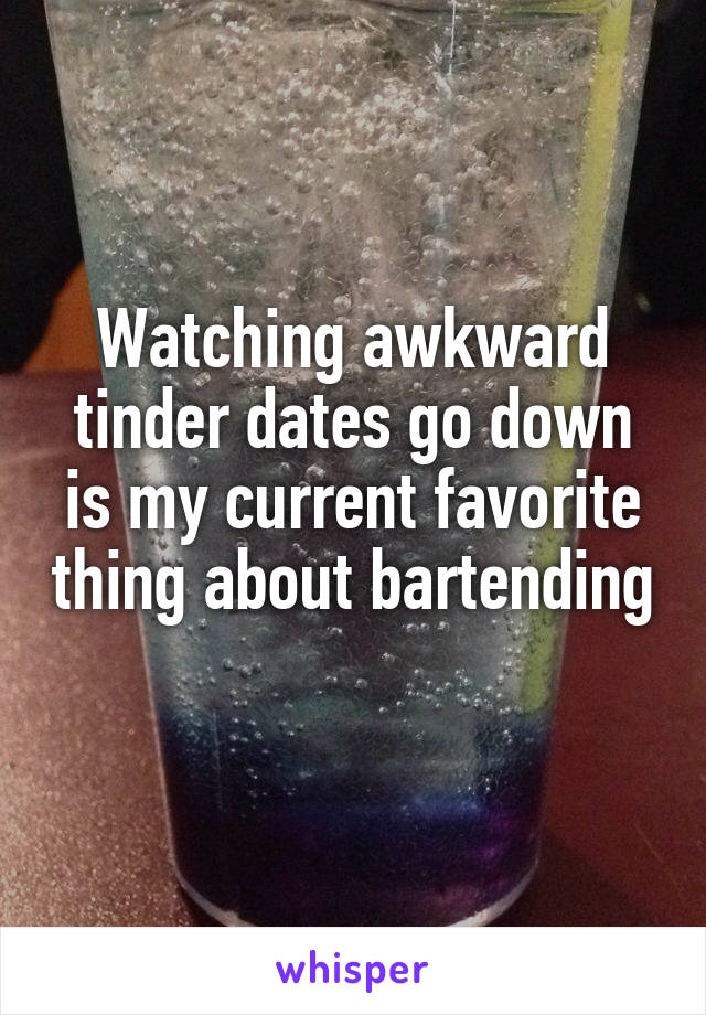Watching awkward tinder dates go down is my current favorite thing about bartending 
