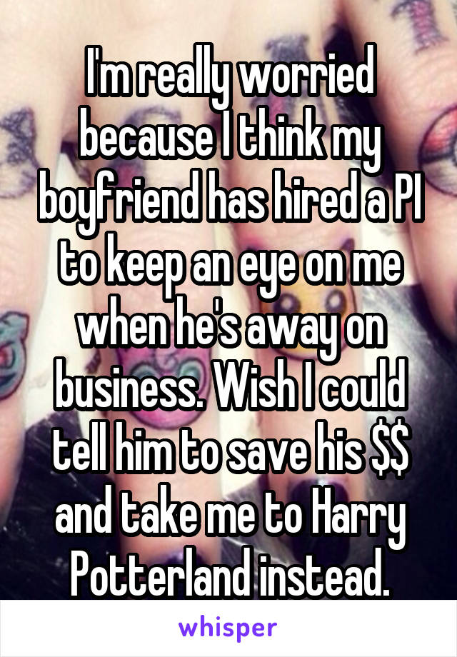 I'm really worried because I think my boyfriend has hired a PI to keep an eye on me when he's away on business. Wish I could tell him to save his $$ and take me to Harry Potterland instead.