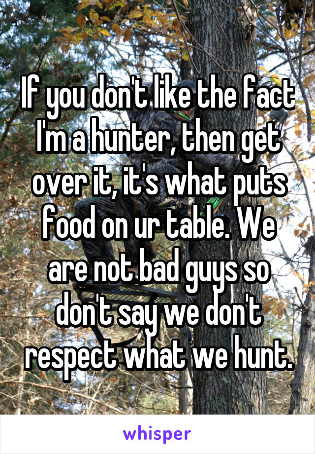 If you don't like the fact I'm a hunter, then get over it, it's what puts food on ur table. We are not bad guys so don't say we don't respect what we hunt.