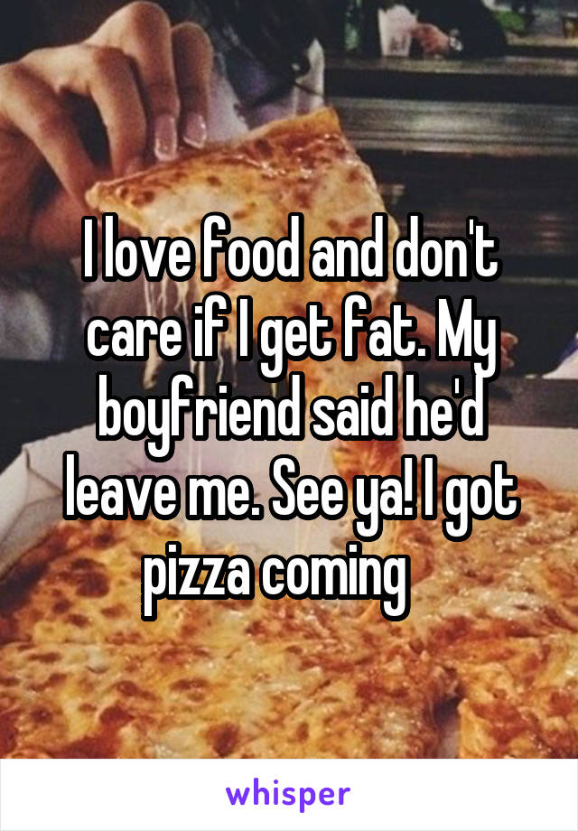 I love food and don't care if I get fat. My boyfriend said he'd leave me. See ya! I got pizza coming   