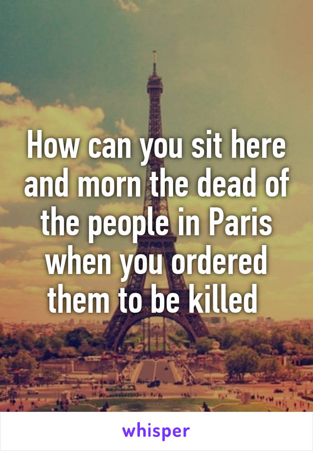 How can you sit here and morn the dead of the people in Paris when you ordered them to be killed 