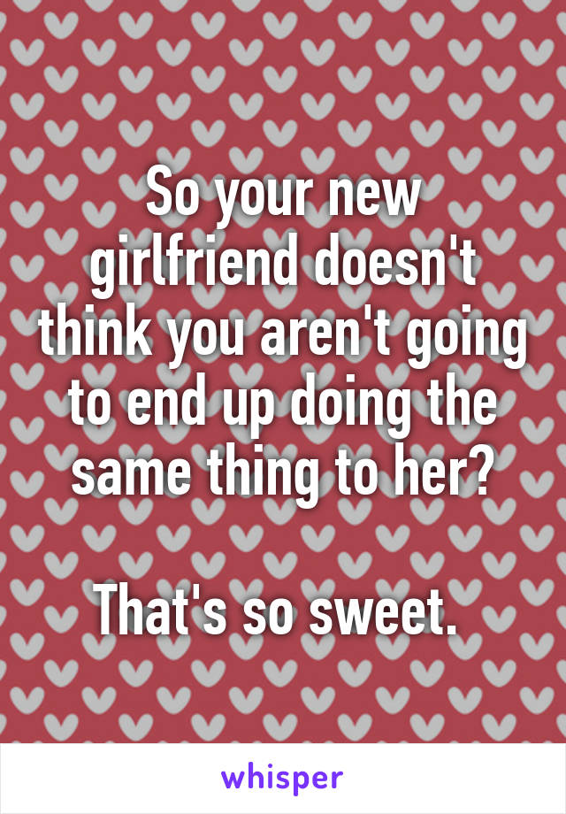 So your new girlfriend doesn't think you aren't going to end up doing the same thing to her?

That's so sweet. 