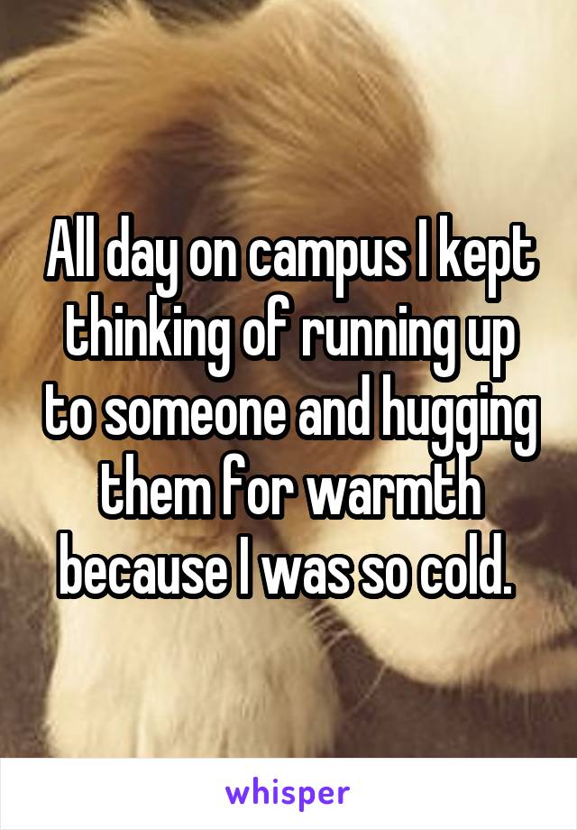 All day on campus I kept thinking of running up to someone and hugging them for warmth because I was so cold. 