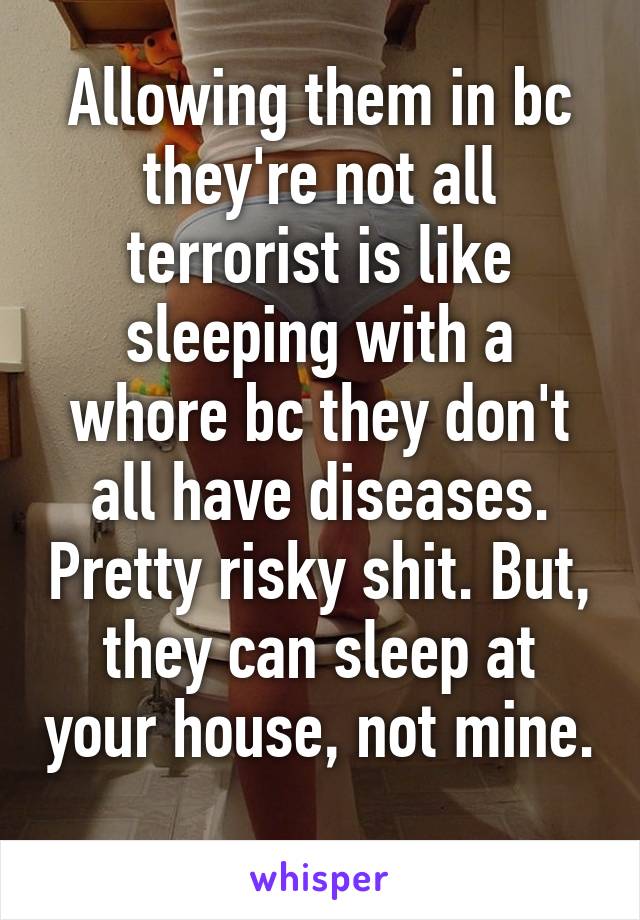 Allowing them in bc they're not all terrorist is like sleeping with a whore bc they don't all have diseases. Pretty risky shit. But, they can sleep at your house, not mine. 
