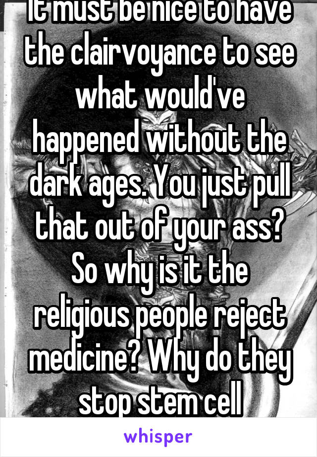 It must be nice to have the clairvoyance to see what would've happened without the dark ages. You just pull that out of your ass? So why is it the religious people reject medicine? Why do they stop stem cell research?