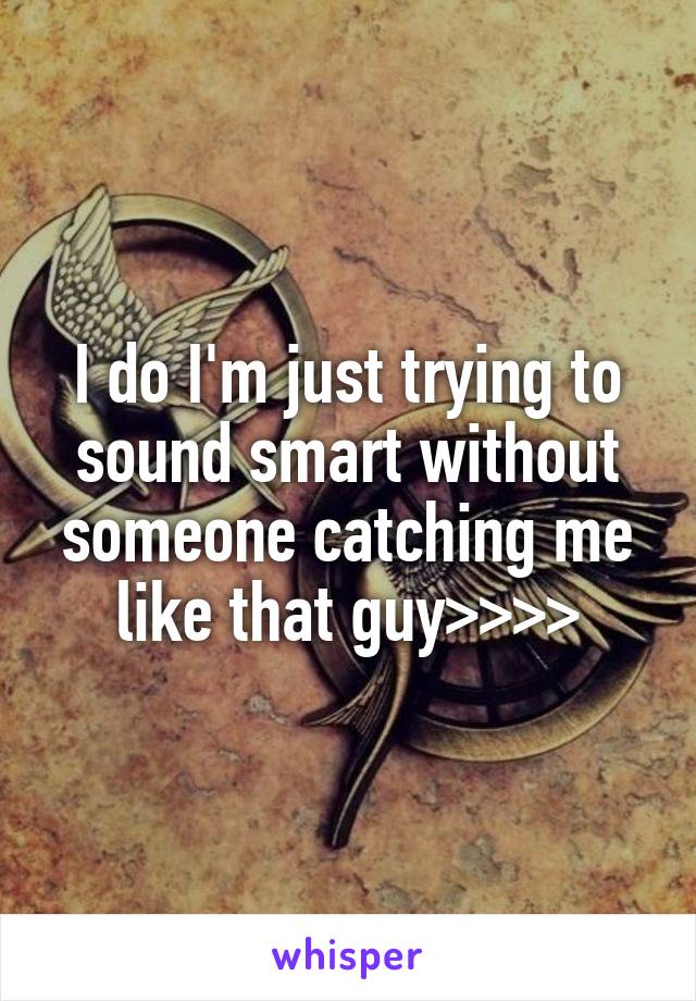 I do I'm just trying to sound smart without someone catching me like that guy>>>>