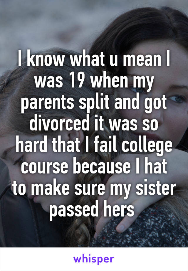 I know what u mean I was 19 when my parents split and got divorced it was so hard that I fail college course because I hat to make sure my sister passed hers 