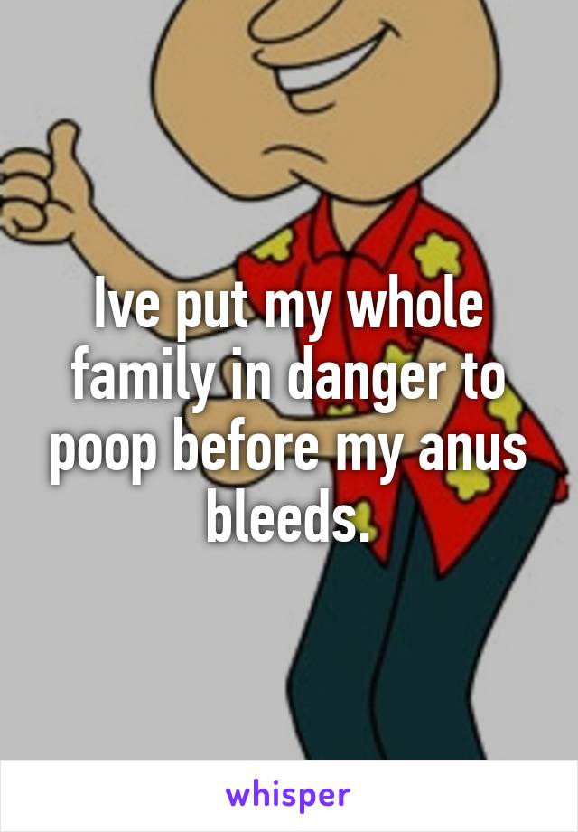 Ive put my whole family in danger to poop before my anus bleeds.