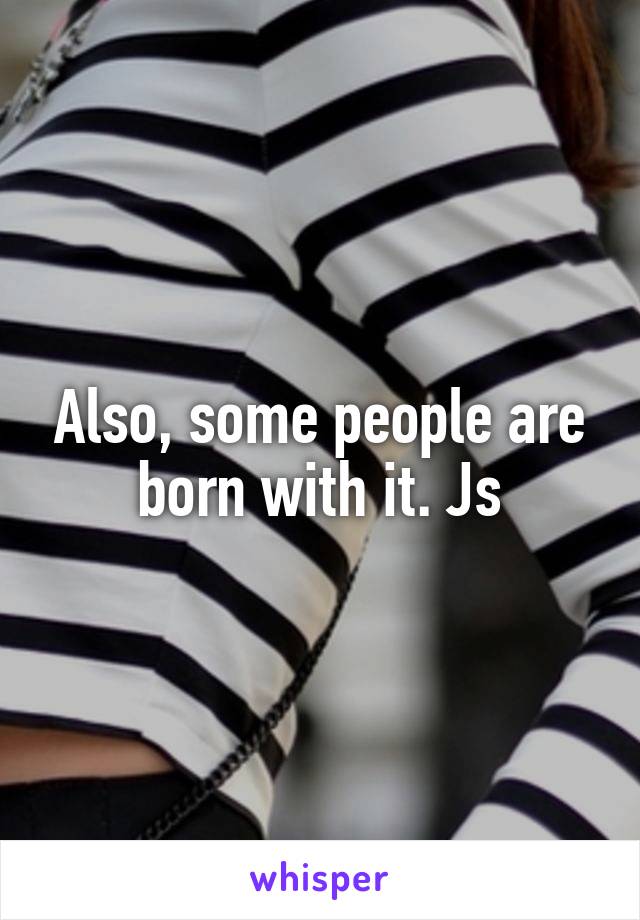 Also, some people are born with it. Js