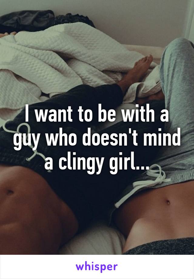 I want to be with a guy who doesn't mind a clingy girl...
