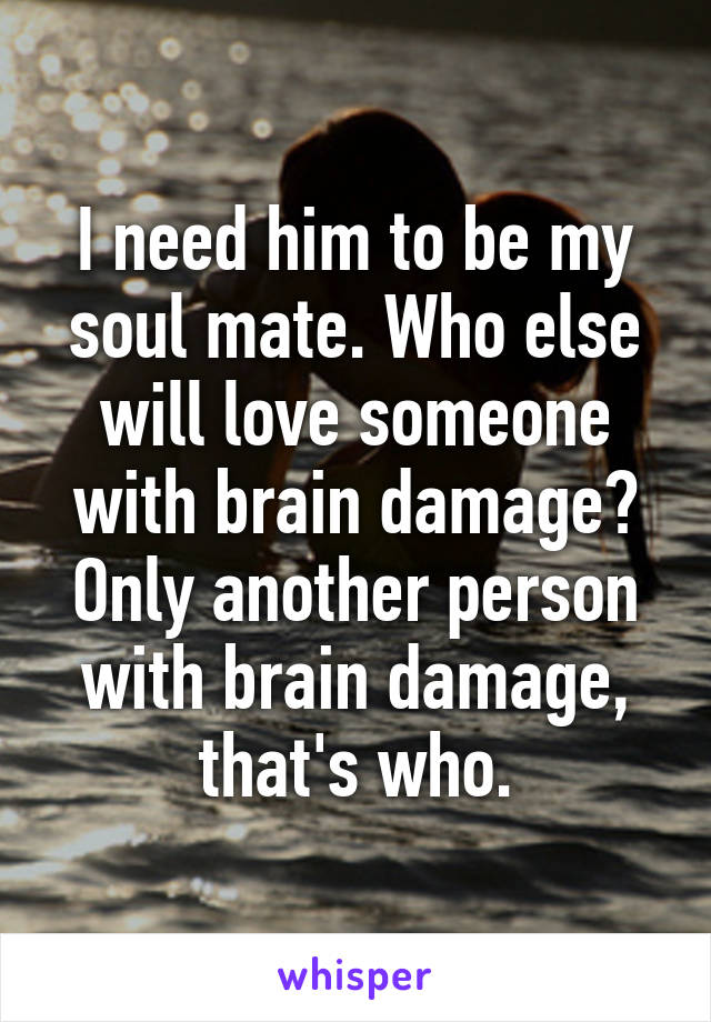 I need him to be my soul mate. Who else will love someone with brain damage? Only another person with brain damage, that's who.