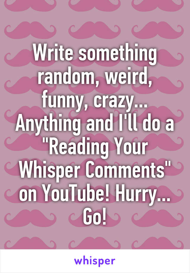 Write something random, weird, funny, crazy... Anything and I'll do a "Reading Your Whisper Comments" on YouTube! Hurry... Go!